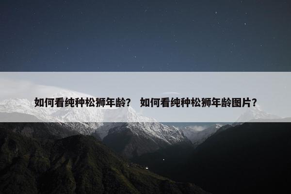 如何看纯种松狮年龄？ 如何看纯种松狮年龄图片？