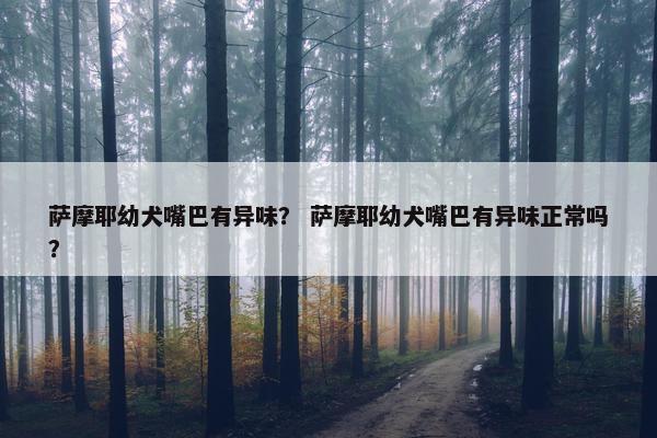 萨摩耶幼犬嘴巴有异味？ 萨摩耶幼犬嘴巴有异味正常吗？