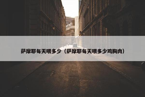 萨摩耶每天喂多少（萨摩耶每天喂多少鸡胸肉）