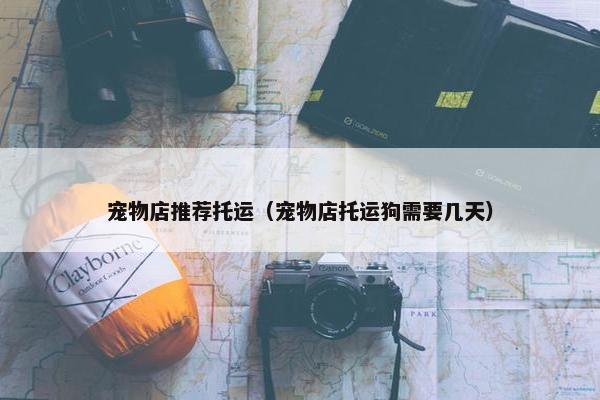 宠物店推荐托运（宠物店托运狗需要几天）