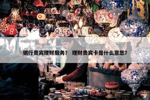 银行贵宾理财服务？ 理财贵宾卡是什么意思？