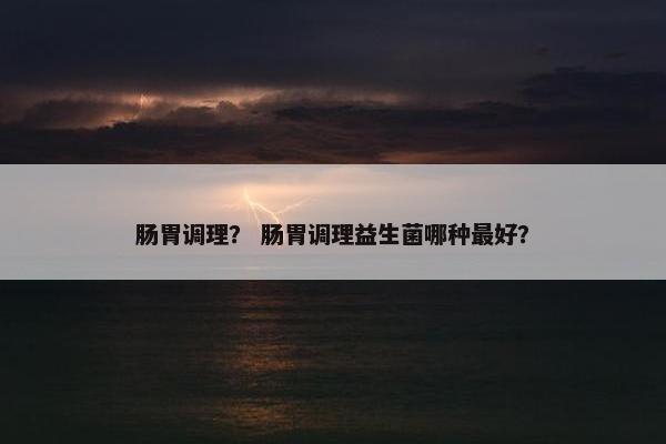 肠胃调理？ 肠胃调理益生菌哪种最好？