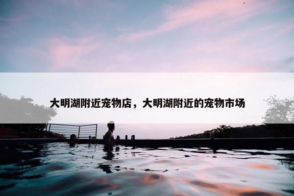 大明湖附近宠物店，大明湖附近的宠物市场