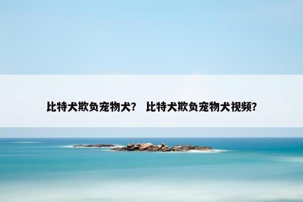 比特犬欺负宠物犬？ 比特犬欺负宠物犬视频？
