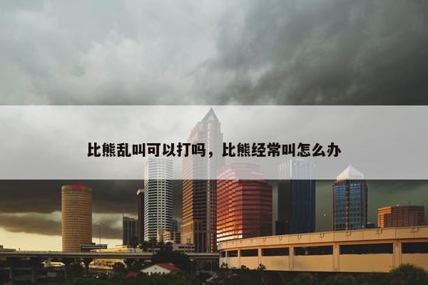 比熊乱叫可以打吗，比熊经常叫怎么办