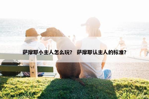 萨摩耶小主人怎么玩? 萨摩耶认主人的标准?