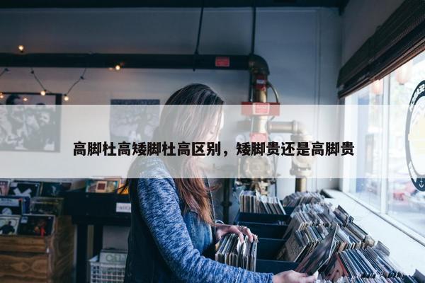 高脚杜高矮脚杜高区别，矮脚贵还是高脚贵