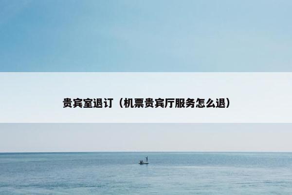贵宾室退订（机票贵宾厅服务怎么退）