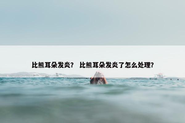比熊耳朵发炎？ 比熊耳朵发炎了怎么处理？