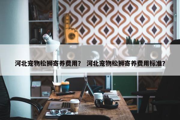 河北宠物松狮寄养费用？ 河北宠物松狮寄养费用标准？