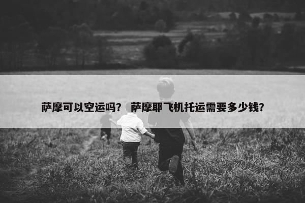 萨摩可以空运吗？ 萨摩耶飞机托运需要多少钱？