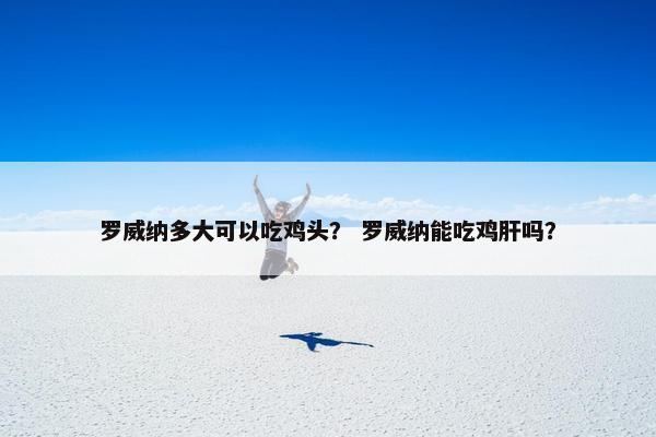罗威纳多大可以吃鸡头？ 罗威纳能吃鸡肝吗？