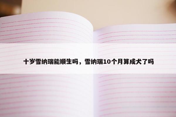 十岁雪纳瑞能顺生吗，雪纳瑞10个月算成犬了吗