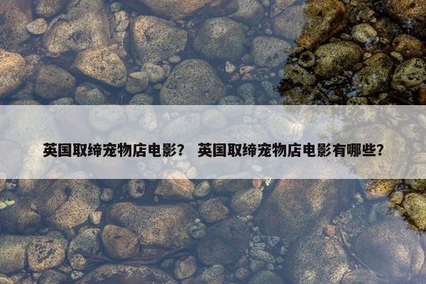 英国取缔宠物店电影？ 英国取缔宠物店电影有哪些？