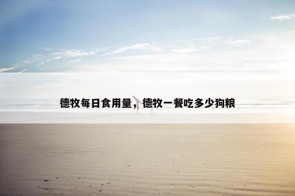 德牧每日食用量，德牧一餐吃多少狗粮