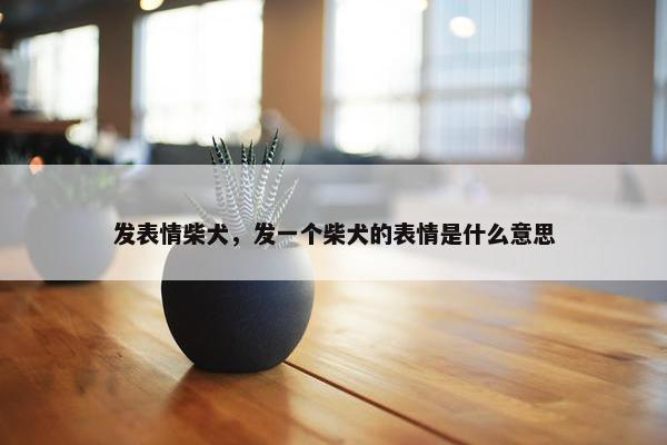 发表情柴犬，发一个柴犬的表情是什么意思