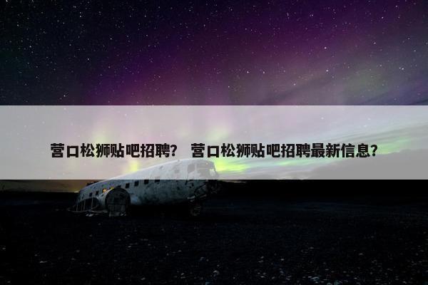 营口松狮贴吧招聘？ 营口松狮贴吧招聘最新信息？