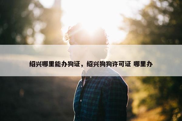 绍兴哪里能办狗证，绍兴狗狗许可证 哪里办