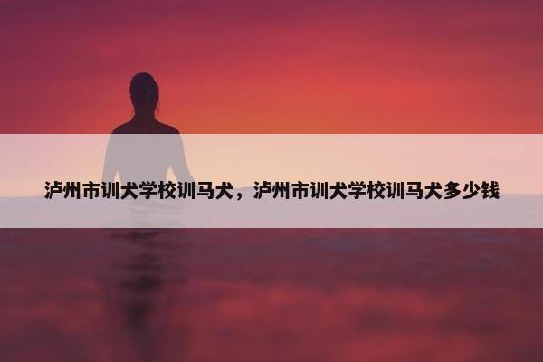 泸州市训犬学校训马犬，泸州市训犬学校训马犬多少钱