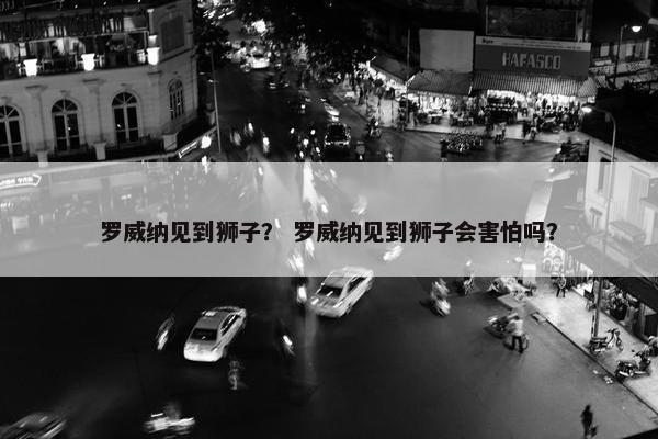 罗威纳见到狮子? 罗威纳见到狮子会害怕吗?