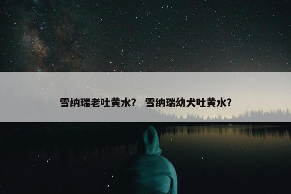 雪纳瑞老吐黄水？ 雪纳瑞幼犬吐黄水？