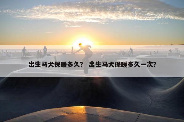 出生马犬保暖多久？ 出生马犬保暖多久一次？