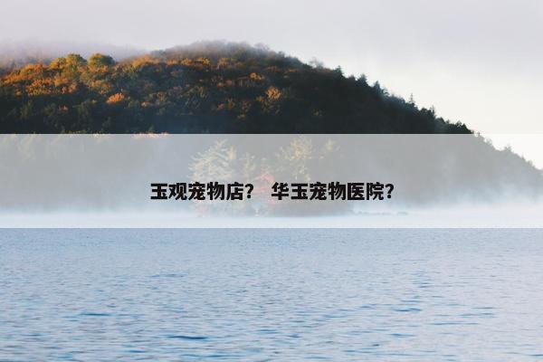 玉观宠物店？ 华玉宠物医院？