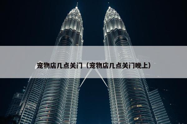 宠物店几点关门（宠物店几点关门晚上）