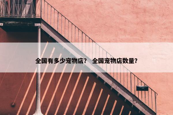 全国有多少宠物店？ 全国宠物店数量？