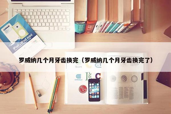 罗威纳几个月牙齿换完（罗威纳几个月牙齿换完了）