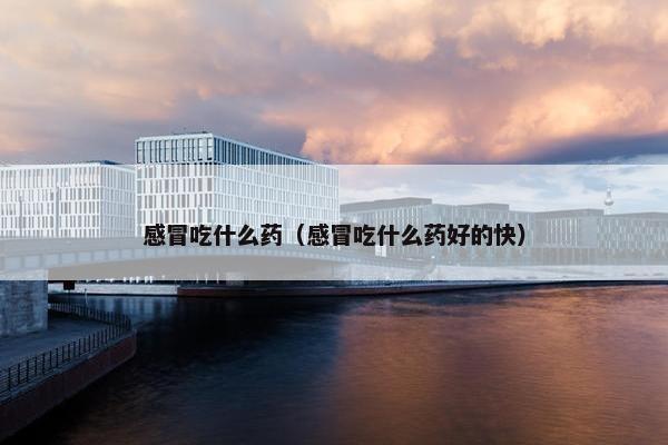 感冒吃什么药（感冒吃什么药好的快）