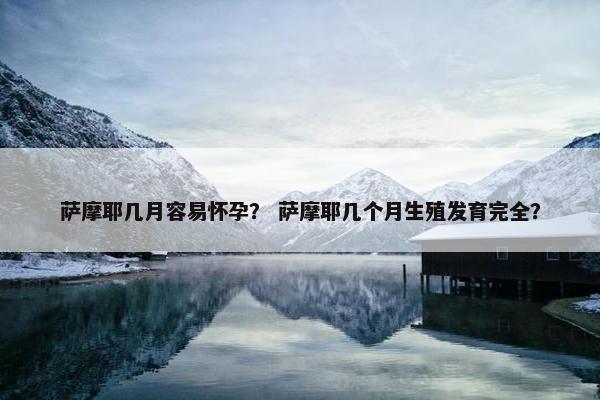 萨摩耶几月容易怀孕？ 萨摩耶几个月生殖发育完全？