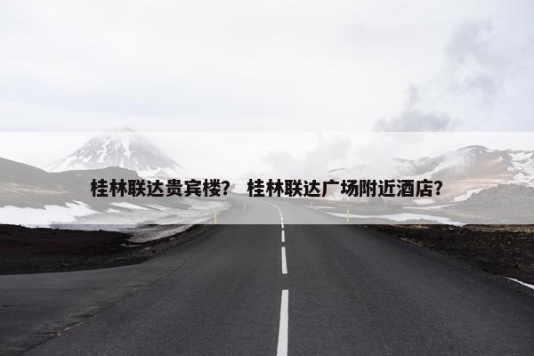 桂林联达贵宾楼？ 桂林联达广场附近酒店？