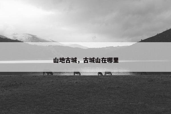山地古城,古城山在哪里