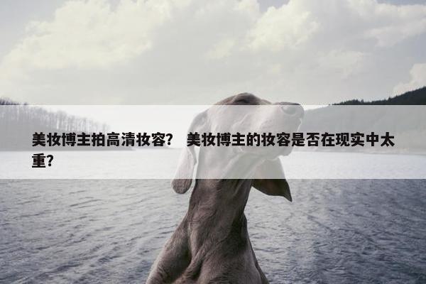美妆博主拍高清妆容? 美妆博主的妆容是否在现实中太重?