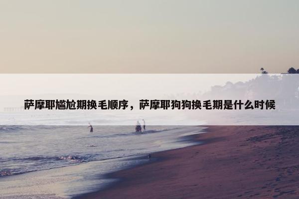 萨摩耶尴尬期换毛顺序,萨摩耶狗狗换毛期是什么时候