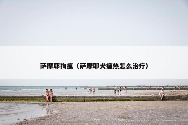 萨摩耶狗瘟(萨摩耶犬瘟热怎么治疗)