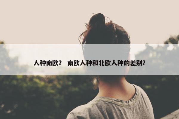 人种南欧? 南欧人种和北欧人种的差别?