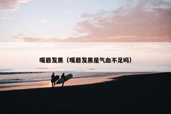 嘴唇发黑(嘴唇发黑是气血不足吗)