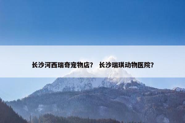 长沙河西瑞奇宠物店？ 长沙瑞琪动物医院？