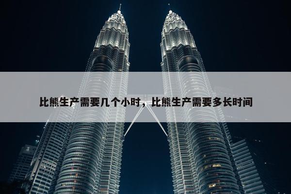 比熊生产需要几个小时,比熊生产需要多长时间