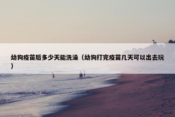 幼狗疫苗后多少天能洗澡(幼狗打完疫苗几天可以出去玩)