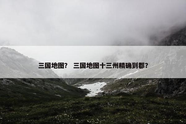 三国地图? 三国地图十三州精确到郡?