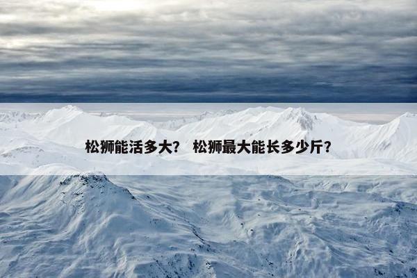 松狮能活多大？ 松狮最大能长多少斤？