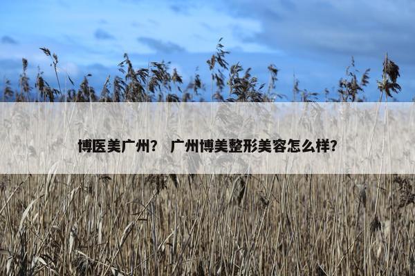 博医美广州? 广州博美整形美容怎么样?