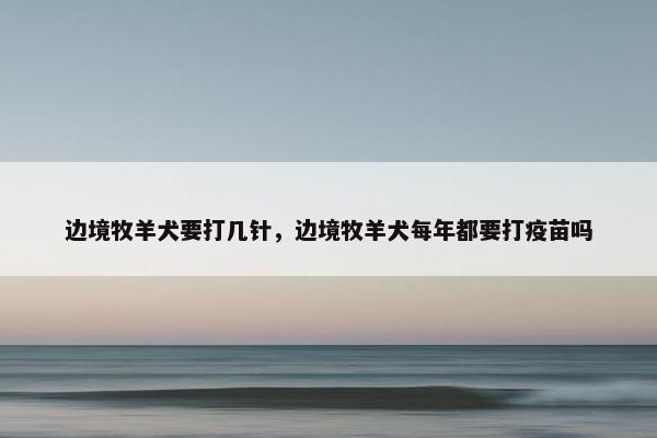边境牧羊犬要打几针,边境牧羊犬每年都要打疫苗吗