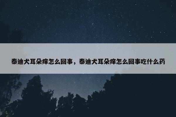 泰迪犬耳朵痒怎么回事,泰迪犬耳朵痒怎么回事吃什么药