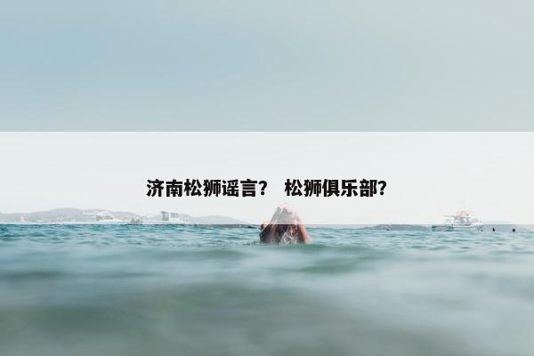 济南松狮谣言？ 松狮俱乐部？
