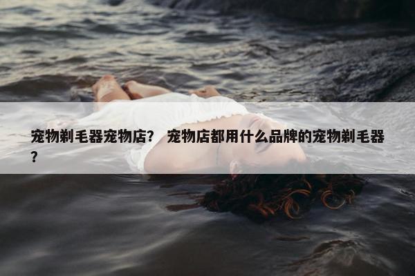 宠物剃毛器宠物店? 宠物店都用什么品牌的宠物剃毛器?