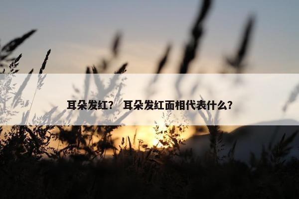 耳朵发红? 耳朵发红面相代表什么?